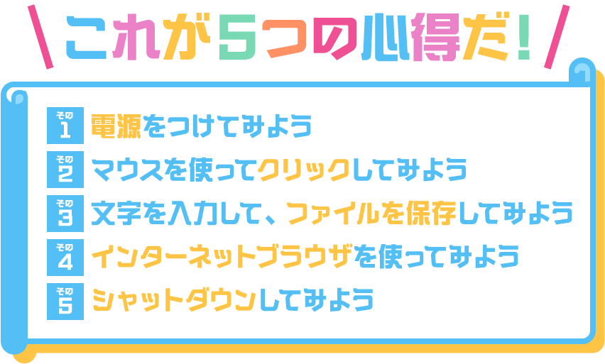 これが5つの心得だ！その1：電源をつけてみよう。その2：マウスを使ってクリックしてみよう。その3：文字を入力して、ファイルを保存してみよう。その4：インターネットブラウザを使ってみよう。その5：シャットダウンしてみよう。